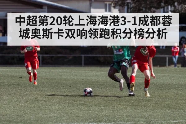 中超第20轮上海海港3-1成都蓉城奥斯卡双响领跑积分榜分析